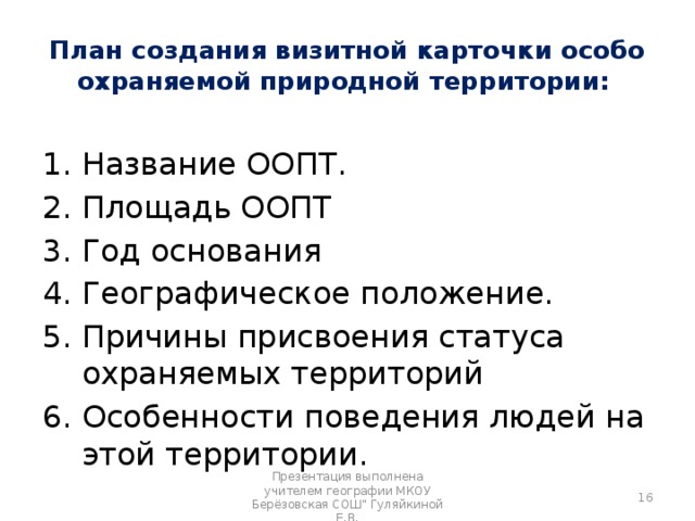 План создания визитной карточки особо охраняемой природной территории:  Название ООПТ. Площадь ООПТ Год основания Географическое положение. Причины присвоения статуса охраняемых территорий Особенности поведения людей на этой территории.  Презентация выполнена учителем географии МКОУ Берёзовская СОШ