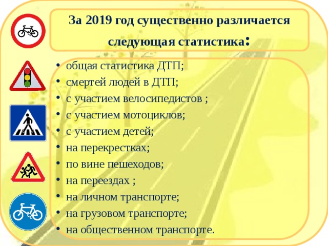За 2019 год существенно различается следующая статистика : общая статистика ДТП; смертей людей в ДТП; с участием велосипедистов ; с участием мотоциклов; с участием детей; на перекрестках; по вине пешеходов; на переездах ; на личном транспорте; на грузовом транспорте; на общественном транспорте. 