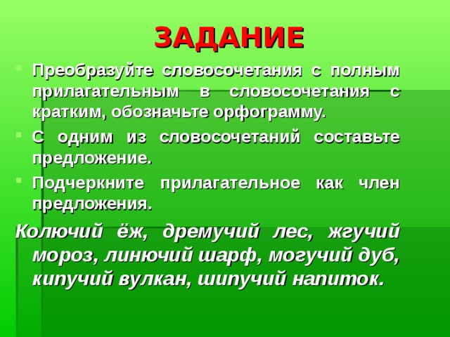 ЗАДАНИЕ Преобразуйте словосочетания с полным прилагательным в словосочетания с кратким, обозначьте орфограмму. С одним из словосочетаний составьте предложение. Подчеркните прилагательное как член предложения. Колючий ёж, дремучий лес, жгучий мороз, линючий шарф, могучий дуб, кипучий вулкан, шипучий напиток. 