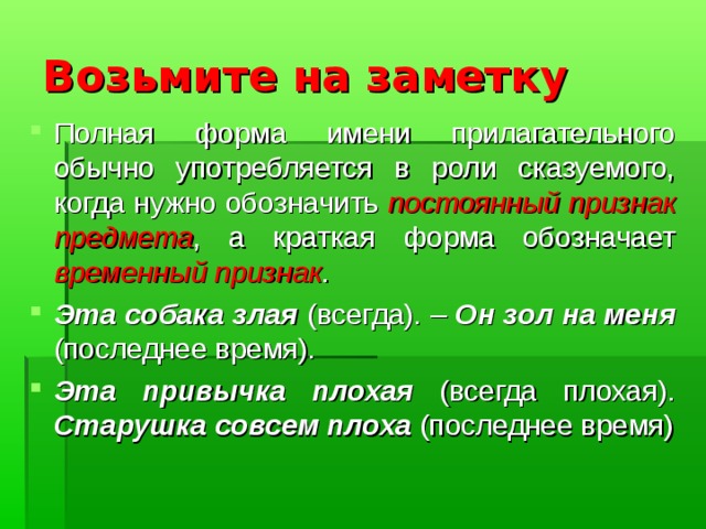 Возьмите на заметку Полная форма имени прилагательного обычно употребляется в роли сказуемого, когда нужно обозначить постоянный признак предмета , а краткая форма обозначает временный признак . Эта собака злая (всегда). – Он зол на меня (последнее время). Эта привычка плохая (всегда плохая). Старушка совсем плоха (последнее время) 