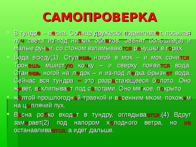САМОПРОВЕРКА В тундр е – в е сна. Со л нце дружески подмигива е т, посылая лу ч света из-под ни з ких обл а ков. Звенят большие(3) и малые руч ь и, со стоном взламываю тся р е чушки в г о рах. Вода всюду(1). Ступ ишь ногой в мох – и мох сочи тся . Трон ешь мшист ую ко ч ку – и сверху появи тся вода. Стан ешь ногой на л е док – и из-под л е дка брызн ет вода. Сейчас вся тундра − это разр а стающееся б о лото. Оно ж и вёт, в с хлипыва е т под с а погами. Оно мя г кое, п о крыто ж ё лтой прошлогодн е й травкой и в е сенним мхом, похож и м на ц ы плячий пух. В е сна ро б ко вход и т в тундру, оглядыва ется .(4) Вдруг зам и рает(2) под напором х о лодного ветра, но не останавлива ется, а идёт дальше. 