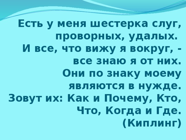 Есть у меня шестерка слуг, проворных, удалых.  И все, что вижу я вокруг, - все знаю я от них.  Они по знаку моему являются в нужде.  Зовут их: Как и Почему, Кто, Что, Когда и Где.  (Киплинг) 