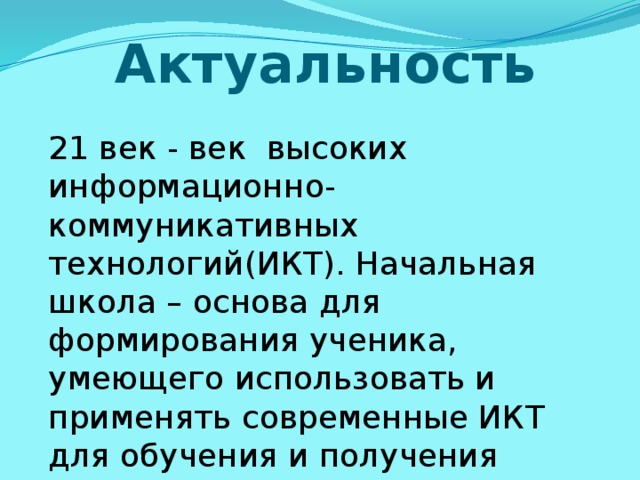 Актуальность  21 век - век высоких информационно- коммуникативных технологий(ИКТ). Начальная школа – основа для формирования ученика, умеющего использовать и применять современные ИКТ для обучения и получения информации. 