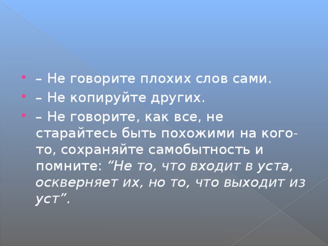 – Не говорите плохих слов сами. – Не копируйте других. – Не говорите, как все, не старайтесь быть похожими на кого-то, сохраняйте самобытность и помните: “Не то, что входит в уста, оскверняет их, но то, что выходит из уст”. 
