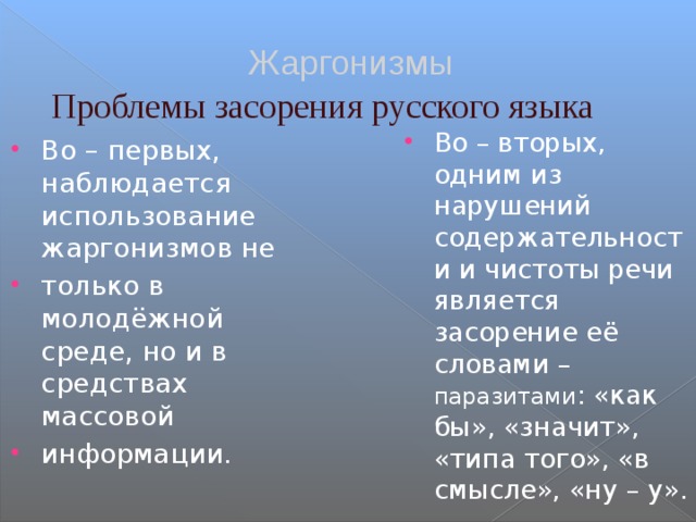 Жаргонизмы Проблемы засорения русского языка Во – вторых, одним из нарушений содержательности и чистоты речи является засорение её словами – паразитами : «как бы», «значит», «типа того», «в смысле», «ну – у». Во – первых, наблюдается использование жаргонизмов не только в молодёжной среде, но и в средствах массовой информации. 