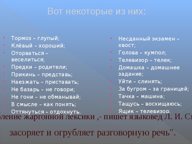 Вот некоторые из них: Тормоз – глупый; Клёвый – хороший; Оторваться – веселиться; Предки – родители; Прикинь – представь; Наезжать – приставать; Не базарь – не говори; Не гони – не обманывай; В смысле – как понять; Оттянуться – отдохнуть. Несданный экзамен – хвост; Голова – кумпол; Телевизор – телек; Домашка – домашнее задание; Уйти – слинять; За бугром – за границей; Тачка – машина; Тащусь – восхищаюсь; Ящик – телевизор. 