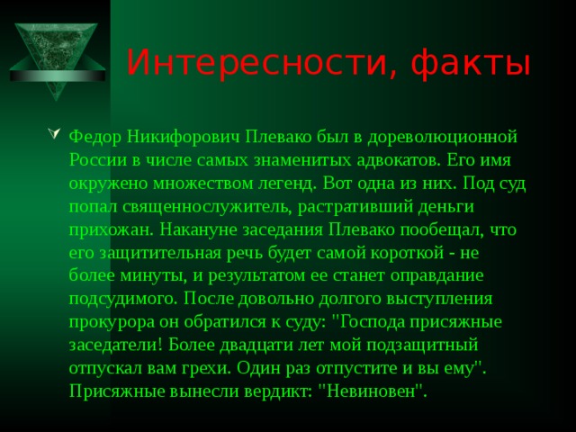 Интересности, факты Федор Никифорович Плевако был в дореволюционной России в числе самых знаменитых адвокатов. Его имя окружено множеством легенд. Вот одна из них. Под суд попал священнослужитель, растративший деньги прихожан. Накануне заседания Плевако пообещал, что его защитительная речь будет самой короткой - не более минуты, и результатом ее станет оправдание подсудимого. После довольно долгого выступления прокурора он обратился к суду: 