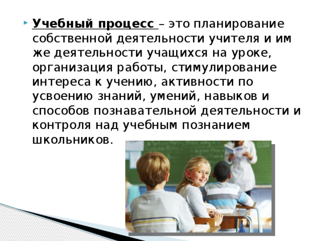 Учебный процесс – это планирование собственной деятельности учителя и им же деятельности учащихся на уроке, организация работы, стимулирование интереса к учению, активности по усвоению знаний, умений, навыков и способов познавательной деятельности и контроля над учебным познанием школьников. 