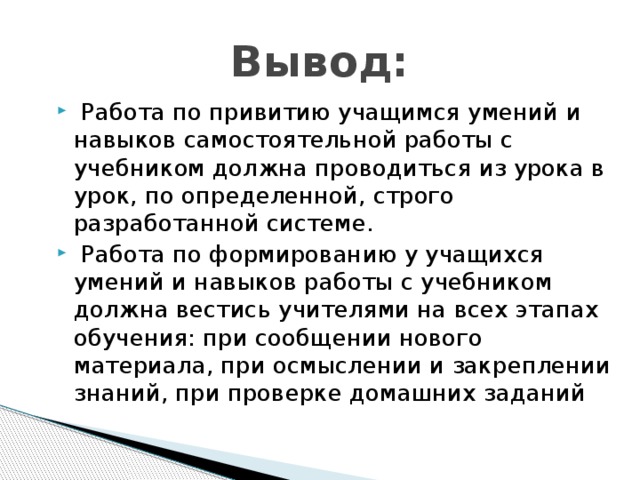 Вывод:  Работа по привитию учащимся умений и навыков самостоятельной работы с учебником должна проводиться из урока в урок, по определенной, строго разработанной системе.  Работа по формированию у учащихся умений и навыков работы с учебником должна вестись учителями на всех этапах обучения: при сообщении нового материала, при осмыслении и закреплении знаний, при проверке домашних заданий 