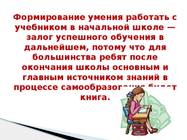 Формирование умения работать с учебником в начальной школе — залог успешного обучения в дальнейшем, потому что для большинства ребят после окончания школы основным и главным источником знаний в процессе самообразования будет книга. 