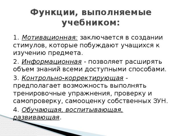 Функции, выполняемые учебником: 1.  Мотивационная: заключается в создании стимулов, которые побуждают учащихся к изучению предмета. 2.  Информационная - позволяет расширять объем знаний всеми доступными способами. 3.  Контрольно-корректирующая - предполагает возможность выполнять тренировочные упражнения, проверку и самопроверку, самооценку собственных ЗУН. 4.  Обучающая, воспитывающая, развивающая . 