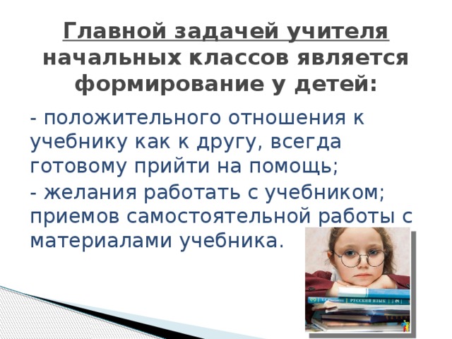 Главной задачей учителя начальных классов является формирование у детей: - положительного отношения к учебнику как к другу, всегда готовому прийти на помощь; - желания работать с учебником; приемов самостоятельной работы с материалами учебника. 