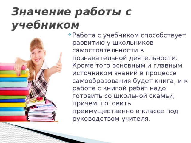 Значение работы с учебником Работа с учебником способствует развитию у школьников самостоятельности в познавательной деятельности. Кроме того основным и главным источником знаний в процессе самообразования будет книга, и к работе с книгой ребят надо готовить со школьной скамьи, причем, готовить преимущественно в классе под руководством учителя. 