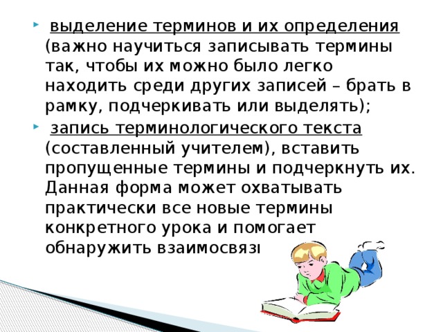 выделение терминов и их определения (важно научиться записывать термины так, чтобы их можно было легко находить среди других записей – брать в рамку, подчеркивать или выделять);  запись терминологического текста (составленный учителем), вставить пропущенные термины и подчеркнуть их. Данная форма может охватывать практически все новые термины конкретного урока и помогает обнаружить взаимосвязь между ними; 