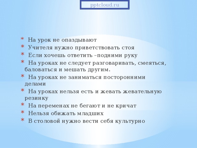 pptcloud.ru  На урок не опаздывают  Учителя нужно приветствовать стоя  Если хочешь ответить –подними руку  На уроках не следует разговаривать, смеяться, баловаться и мешать другим.  На уроках не заниматься посторонними делами  На уроках нельзя есть и жевать жевательную резинку  На переменах не бегают и не кричат  Нельзя обижать младших  В столовой нужно вести себя культурно 