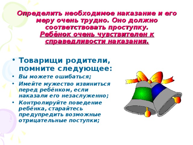 Определить необходимое наказание и его меру очень трудно. Оно должно соответствовать проступку.  Ребёнок очень чувствителен к справедливости наказания. Товарищи родители, помните следующее: Вы можете ошибаться; Имейте мужество извиниться перед ребёнком, если наказали его незаслуженно; Контролируйте поведение ребёнка, старайтесь предупредить возможные отрицательные поступки; 