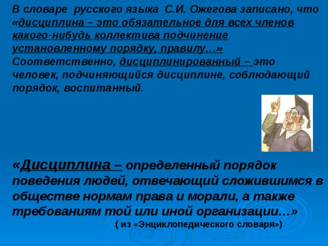 В словаре русского языка С.И. Ожегова записано, что « дисциплина – это обязательное для всех членов какого-нибудь коллектива подчинение установленному порядку, правилу…» Соответственно, дисциплинированный – это человек, подчиняющийся дисциплине, соблюдающий порядок, воспитанный. « Дисциплина – определенный порядок поведения людей, отвечающий сложившимся в обществе нормам права и морали, а также требованиям той или иной организации…»  ( из «Энциклопедического словаря») 