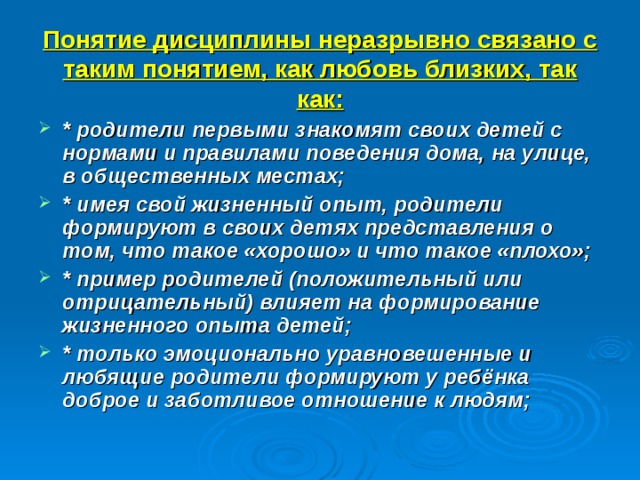 Понятие дисциплины неразрывно связано с таким понятием, как любовь близких, так как: * родители первыми знакомят своих детей с нормами и правилами поведения дома, на улице, в общественных местах; * имея свой жизненный опыт, родители формируют в своих детях представления о том, что такое «хорошо» и что такое «плохо»; * пример родителей (положительный или отрицательный) влияет на формирование жизненного опыта детей; * только эмоционально уравновешенные и любящие родители формируют у ребёнка доброе и заботливое отношение к людям; 