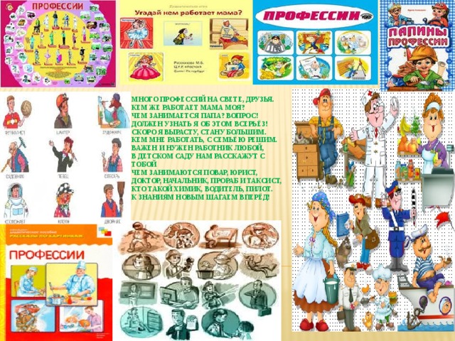  Много профессий на свете, друзья.  Кем же работает мама моя?  Чем занимается папа? Вопрос!  Должен узнать я об этом всерьёз!  Скоро я вырасту, стану большим.  Кем мне работать, с семьёю решим.  Важен и нужен работник любой,  В детском саду нам расскажут с тобой  Чем занимаются повар, юрист,  Доктор, начальник, прораб и таксист,  Кто такой химик, водитель, пилот.  К знаниям новым шагаем вперёд!     