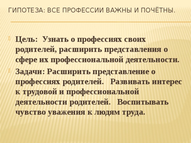 Гипотеза: Все профессии важны и почётны.   Цель:  Узнать о профессиях своих родителей, расширить представления о сфере их профессиональной деятельности. Задачи: Расширить представление о профессиях родителей.   Развивать интерес к трудовой и профессиональной деятельности родителей.   Воспитывать чувство уважения к людям труда.     