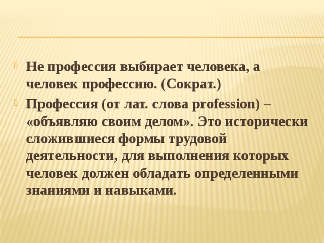 Не профессия выбирает человека, а человек профессию. (Сократ.) Профессия (от лат. слова profession) – «объявляю своим делом». Это исторически сложившиеся формы трудовой деятельности, для выполнения которых человек должен обладать определенными знаниями и навыками. 