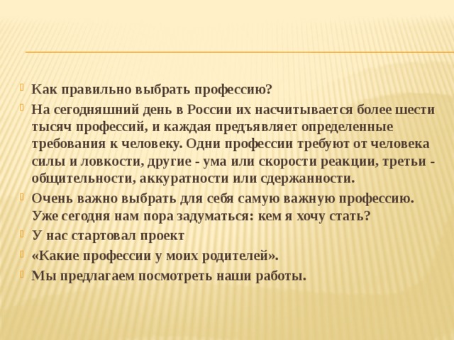 Как правильно выбрать профессию? На сегодняшний день в России их насчитывается более шести тысяч профессий, и каждая предъявляет определенные требования к человеку. Одни профессии требуют от человека силы и ловкости, другие - ума или скорости реакции, третьи - общительности, аккуратности или сдержанности. Очень важно выбрать для себя самую важную профессию. Уже сегодня нам пора задуматься: кем я хочу стать? У нас стартовал проект «Какие профессии у моих родителей». Мы предлагаем посмотреть наши работы. 