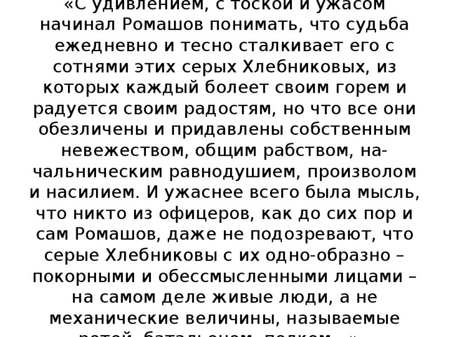 «С удивлением, с тоской и ужасом начинал Ромашов понимать, что судьба ежедневно и тесно сталкивает его с сотнями этих серых Хлебниковых, из которых каждый болеет своим горем и радуется своим радостям, но что все они обезличены и придавлены собственным невежеством, общим рабством, на-чальническим равнодушием, произволом и насилием. И ужаснее всего была мысль, что никто из офицеров, как до сих пор и сам Ромашов, даже не подозревают, что серые Хлебниковы с их одно-образно – покорными и обессмысленными лицами – на самом деле живые люди, а не механические величины, называемые ротой, батальоном, полком…» 