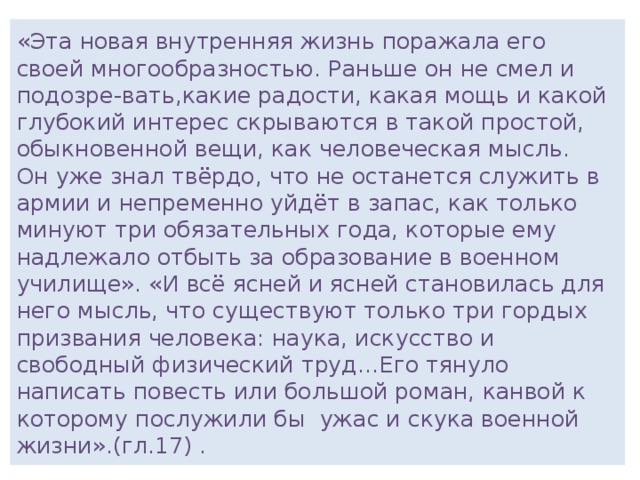 «Эта новая внутренняя жизнь поражала его своей многообразностью. Раньше он не смел и подозре-вать,какие радости, какая мощь и какой глубокий интерес скрываются в такой простой, обыкновенной вещи, как человеческая мысль.  Он уже знал твёрдо, что не останется служить в армии и непременно уйдёт в запас, как только минуют три обязательных года, которые ему надлежало отбыть за образование в военном училище». «И всё ясней и ясней становилась для него мысль, что существуют только три гордых призвания человека: наука, искусство и свободный физический труд…Его тянуло написать повесть или большой роман, канвой к которому послужили бы ужас и скука военной жизни».(гл.17) .  