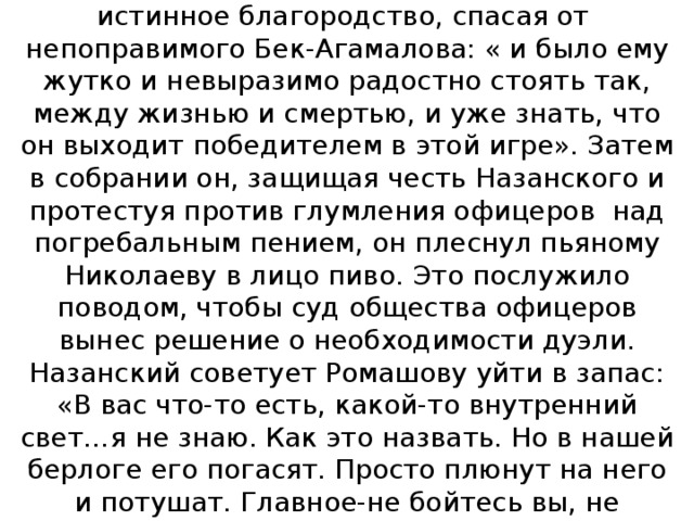 В публичном доме Ромашов проявляет истинное благородство, спасая от непоправимого Бек-Агамалова: « и было ему жутко и невыразимо радостно стоять так, между жизнью и смертью, и уже знать, что он выходит победителем в этой игре». Затем в собрании он, защищая честь Назанского и протестуя против глумления офицеров над погребальным пением, он плеснул пьяному Николаеву в лицо пиво. Это послужило поводом, чтобы суд общества офицеров вынес решение о необходимости дуэли. Назанский советует Ромашову уйти в запас: «В вас что-то есть, какой-то внутренний свет…я не знаю. Как это назвать. Но в нашей берлоге его погасят. Просто плюнут на него и потушат. Главное-не бойтесь вы, не бойтесь жизни…» 