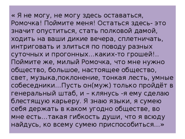 « Я не могу, не могу здесь оставаться, Ромочка! Поймите меня! Остаться здесь- это значит опуститься, стать полковой дамой, ходить на ваши дикие вечера, сплетничать, интриговать и злиться по поводу разных суточных и прогонных…каких-то грошей!.. Поймите же, милый Ромочка, что мне нужно общество, большое, настоящее общество, свет, музыка,поклонение, тонкая лесть, умные собеседники…Пусть он(муж) только пройдёт в генеральный штаб, и – клянусь -я ему сделаю блестящую карьеру. Я знаю языки, я сумею себя держать в каком угодно обществе, во мне есть…такая гибкость души, что я всюду найдусь, ко всему сумею приспособиться…» 
