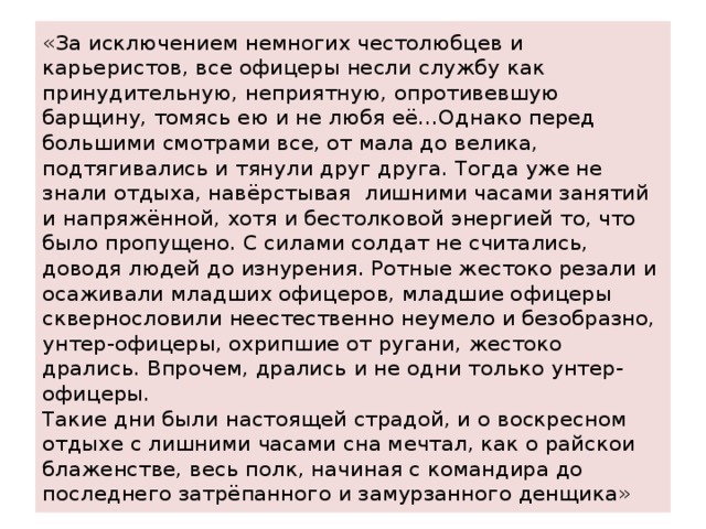 «За исключением немногих честолюбцев и карьеристов, все офицеры несли службу как принудительную, неприятную, опротивевшую барщину, томясь ею и не любя её…Однако перед большими смотрами все, от мала до велика, подтягивались и тянули друг друга. Тогда уже не знали отдыха, навёрстывая лишними часами занятий и напряжённой, хотя и бестолковой энергией то, что было пропущено. С силами солдат не считались, доводя людей до изнурения. Ротные жестоко резали и осаживали младших офицеров, младшие офицеры сквернословили неестественно неумело и безобразно, унтер-офицеры, охрипшие от ругани, жестоко дрались. Впрочем, дрались и не одни только унтер-офицеры.  Такие дни были настоящей страдой, и о воскресном отдыхе с лишними часами сна мечтал, как о райскои блаженстве, весь полк, начиная с командира до последнего затрёпанного и замурзанного денщика» 