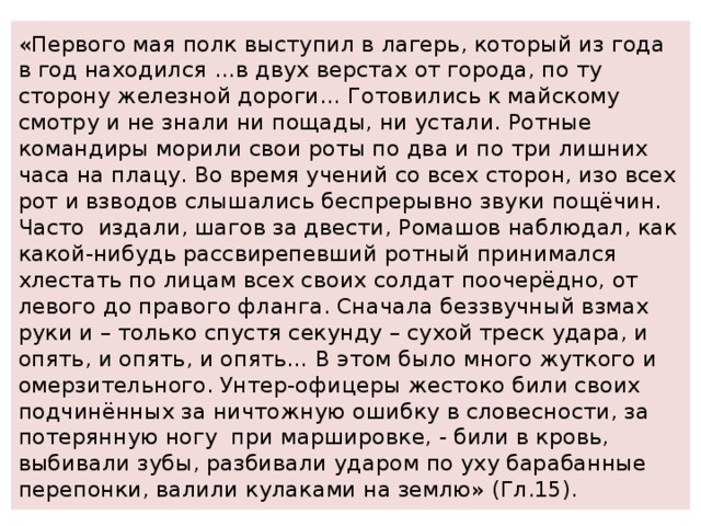 «Первого мая полк выступил в лагерь, который из года в год находился …в двух верстах от города, по ту сторону железной дороги… Готовились к майскому смотру и не знали ни пощады, ни устали. Ротные командиры морили свои роты по два и по три лишних часа на плацу. Во время учений со всех сторон, изо всех рот и взводов слышались беспрерывно звуки пощёчин. Часто издали, шагов за двести, Ромашов наблюдал, как какой-нибудь рассвирепевший ротный принимался хлестать по лицам всех своих солдат поочерёдно, от левого до правого фланга. Сначала беззвучный взмах руки и – только спустя секунду – сухой треск удара, и опять, и опять, и опять… В этом было много жуткого и омерзительного. Унтер-офицеры жестоко били своих подчинённых за ничтожную ошибку в словесности, за потерянную ногу при маршировке, - били в кровь, выбивали зубы, разбивали ударом по уху барабанные перепонки, валили кулаками на землю» (Гл.15). 