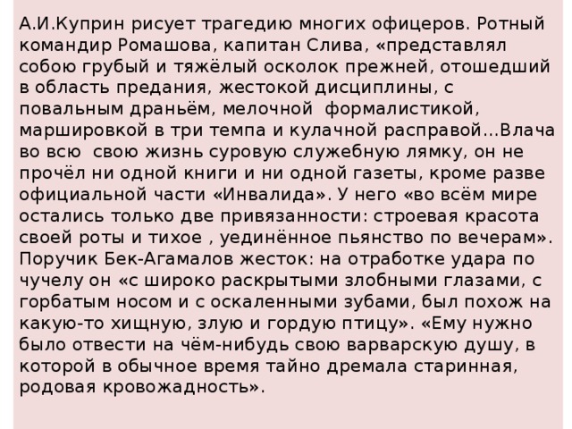 А.И.Куприн рисует трагедию многих офицеров. Ротный командир Ромашова, капитан Слива, «представлял собою грубый и тяжёлый осколок прежней, отошедший в область предания, жестокой дисциплины, с повальным драньём, мелочной формалистикой, маршировкой в три темпа и кулачной расправой…Влача во всю свою жизнь суровую служебную лямку, он не прочёл ни одной книги и ни одной газеты, кроме разве официальной части «Инвалида». У него «во всём мире остались только две привязанности: строевая красота своей роты и тихое , уединённое пьянство по вечерам». Поручик Бек-Агамалов жесток: на отработке удара по чучелу он «с широко раскрытыми злобными глазами, с горбатым носом и с оскаленными зубами, был похож на какую-то хищную, злую и гордую птицу». «Ему нужно было отвести на чём-нибудь свою варварскую душу, в которой в обычное время тайно дремала старинная, родовая кровожадность».   