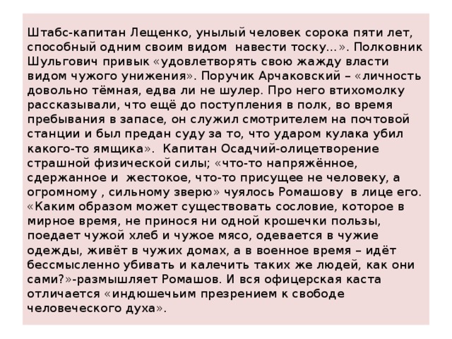Штабс-капитан Лещенко, унылый человек сорока пяти лет, способный одним своим видом навести тоску…». Полковник Шульгович привык «удовлетворять свою жажду власти видом чужого унижения». Поручик Арчаковский – «личность довольно тёмная, едва ли не шулер. Про него втихомолку рассказывали, что ещё до поступления в полк, во время пребывания в запасе, он служил смотрителем на почтовой станции и был предан суду за то, что ударом кулака убил какого-то ямщика». Капитан Осадчий-олицетворение страшной физической силы; «что-то напряжённое, сдержанное и жестокое, что-то присущее не человеку, а огромному , сильному зверю» чуялось Ромашову в лице его.  «Каким образом может существовать сословие, которое в мирное время, не принося ни одной крошечки пользы, поедает чужой хлеб и чужое мясо, одевается в чужие одежды, живёт в чужих домах, а в военное время – идёт бессмысленно убивать и калечить таких же людей, как они сами?»-размышляет Ромашов. И вся офицерская каста отличается «индюшечьим презрением к свободе человеческого духа». 