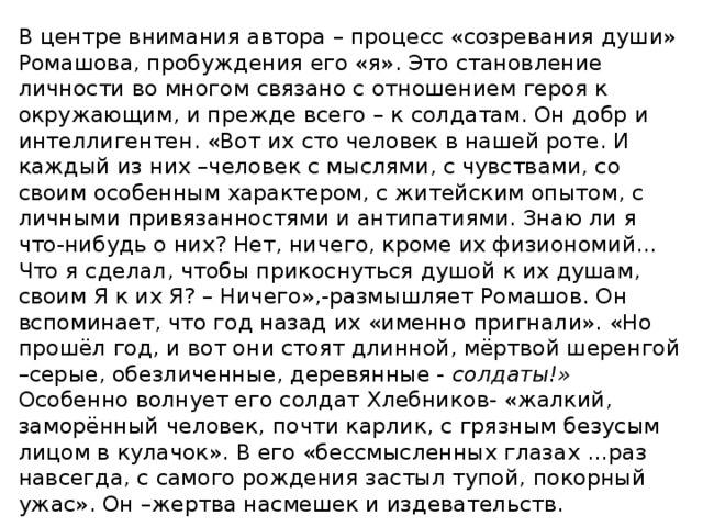 В центре внимания автора – процесс «созревания души» Ромашова, пробуждения его «я». Это становление личности во многом связано с отношением героя к окружающим, и прежде всего – к солдатам. Он добр и интеллигентен. «Вот их сто человек в нашей роте. И каждый из них –человек с мыслями, с чувствами, со своим особенным характером, с житейским опытом, с личными привязанностями и антипатиями. Знаю ли я что-нибудь о них? Нет, ничего, кроме их физиономий…Что я сделал, чтобы прикоснуться душой к их душам, своим Я к их Я? – Ничего»,-размышляет Ромашов. Он вспоминает, что год назад их «именно пригнали». «Но прошёл год, и вот они стоят длинной, мёртвой шеренгой –серые, обезличенные, деревянные - солдаты!» Особенно волнует его солдат Хлебников- «жалкий, заморённый человек, почти карлик, с грязным безусым лицом в кулачок». В его «бессмысленных глазах …раз навсегда, с самого рождения застыл тупой, покорный ужас». Он –жертва насмешек и издевательств. 