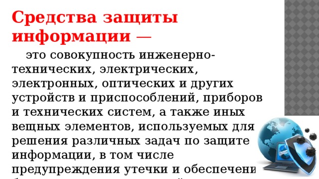 Средства защиты информации  — это совокупность инженерно-технических, электрических, электронных, оптических и других устройств и приспособлений, приборов и технических систем, а также иных вещных элементов, используемых для решения различных задач по защите информации, в том числе предупреждения утечки и обеспечения безопасности защищаемой информации.   
