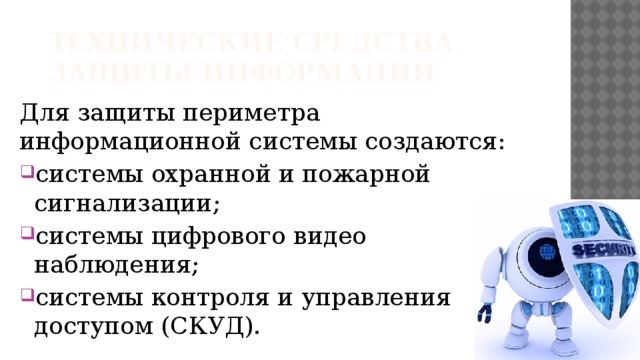 Технические средства защиты информации Для защиты периметра информационной системы создаются: системы охранной и пожарной сигнализации; системы цифрового видео наблюдения; системы контроля и управления доступом (СКУД).   