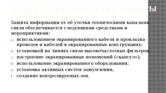 Технические средства защиты информации Защита информации от её утечки техническими каналами связи обеспечивается следующими средствами и мероприятиями: использованием экранированного кабеля и прокладка проводов и кабелей в экранированных конструкциях; установкой на линиях связи высокочастотных фильтров; построение экранированных помещений («капсул»); использование экранированного оборудования; установка активных систем зашумления; создание контролируемых зон.   