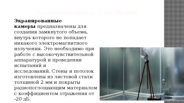  Экранированные помещения Экранированные камеры  предназначены для создания замкнутого объема, внутрь которого не попадает никакого электромагнитного излучения. Это необходимо при работе с высокочувствительной аппаратурой и проведении испытаний и исследований. Стены и потолок изготовлены из листовой стали толщиной 2 мм и покрыты радиопоглощающим материалом с коэффициентом отражения от -20 дБ. 