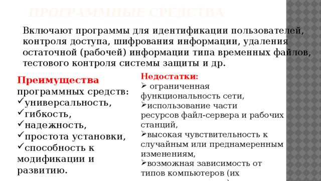 Программные  средства   Включают программы для идентификации пользователей, контроля доступа, шифрования информации, удаления остаточной (рабочей) информации типа временных файлов, тестового контроля системы защиты и др. Недостатки:  ограниченная функциональность сети, использование части ресурсов файл-сервера и рабочих станций, высокая чувствительность к случайным или преднамеренным изменениям, возможная зависимость от типов компьютеров (их аппаратных средств).   Преимущества программных средств: универсальность, гибкость, надежность, простота установки, способность к модификации и развитию. 