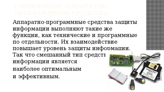 Смешанные  аппаратно-программные средства    Аппаратно-программные средства защиты информации выполняют такие же функции, как технические и программные по отдельности. Их взаимодействие повышает уровень защиты информации. Так что смешанный тип средств защиты информации является наиболее оптимальным и эффективным.   