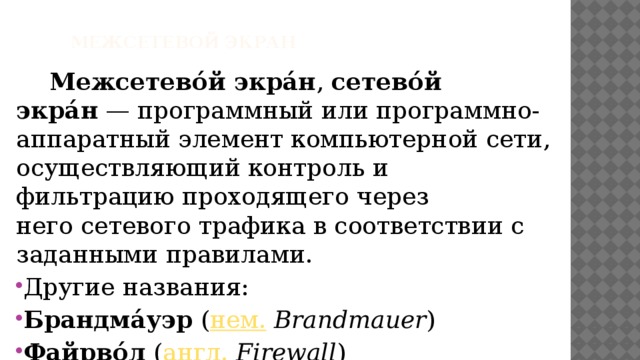  Межсетевой экран Межсетево́й экра́н ,  сетево́й экра́н  — программный или программно-аппаратный элемент компьютерной сети, осуществляющий контроль и фильтрацию проходящего через него сетевого трафика в соответствии с заданными правилами. Другие названия: Брандма́уэр  ( нем.   Brandmauer ) Файрво́л  ( англ.   Firewall ) 