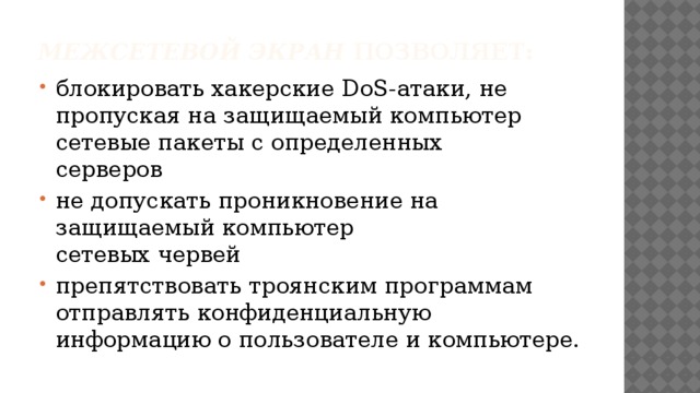 Межсетевой экран позволяет: блокировать хакерские DoS-атаки, не пропуская на защищаемый компьютер сетевые пакеты с определенных  серверов не допускать проникновение на защищаемый компьютер  сетевых червей препятствовать троянским программам отправлять конфиденциальную информацию о пользователе и компьютере. 