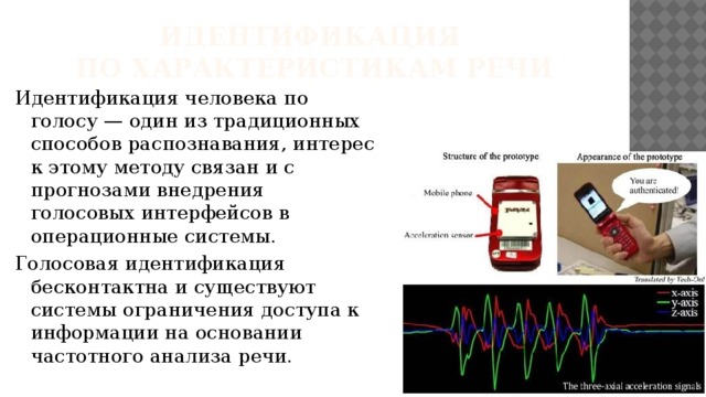 Идентификация  по характеристикам речи Идентификация человека по голосу — один из традиционных способов распознавания, интерес к этому методу связан и с прогнозами внедрения голосовых интерфейсов в операционные системы. Голосовая идентификация бесконтактна и существуют системы ограничения доступа к информации на основании частотного анализа речи. 