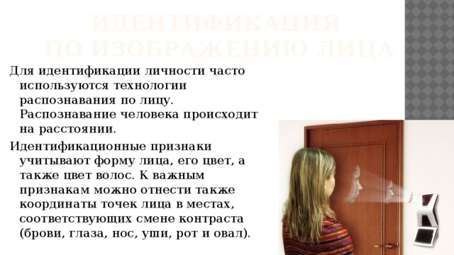 Идентификация  по изображению лица Для идентификации личности часто используются технологии распознавания по лицу. Распознавание человека происходит на расстоянии. Идентификационные признаки учитывают форму лица, его цвет, а также цвет волос. К важным признакам можно отнести также координаты точек лица в местах, соответствующих смене контраста (брови, глаза, нос, уши, рот и овал). 