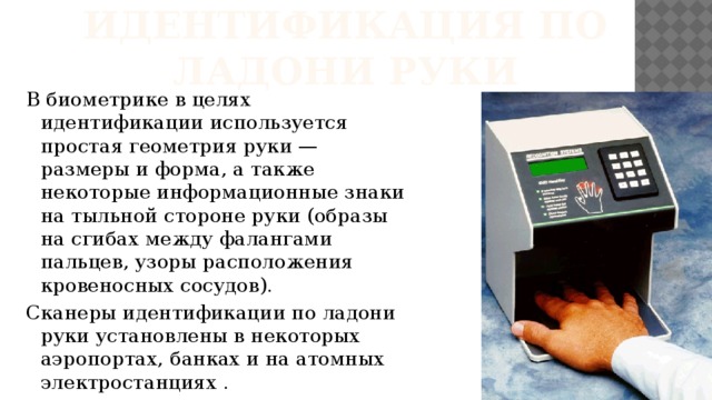 Идентификация по ладони руки В биометрике в целях идентификации используется простая геометрия руки — размеры и форма, а также некоторые информационные знаки на тыльной стороне руки (образы на сгибах между фалангами пальцев, узоры расположения кровеносных сосудов). Сканеры идентификации по ладони руки установлены в некоторых аэропортах, банках и на атомных электростанциях . 