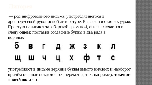 Литорея   — род шифрованного письма, употреблявшегося в древнерусской рукописной литературе. Бывает простая и мудрая. Простую называют тарабарской грамотой, она заключается в следующем: поставив согласные буквы в два ряда в порядке:                                                               употребляют в письме верхние буквы вместо нижних и наоборот, причём гласные остаются без перемены; так, например,  токепот = котёнок  и т. п. 