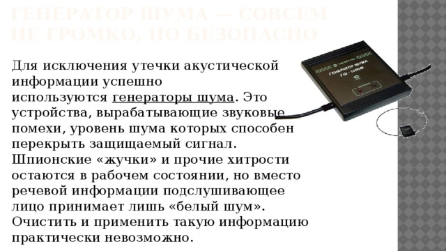 Генератор шума — совсем не громко, но безопасно Для исключения утечки акустической информации успешно используются  генераторы шума . Это устройства, вырабатывающие звуковые помехи, уровень шума которых способен перекрыть защищаемый сигнал. Шпионские «жучки» и прочие хитрости остаются в рабочем состоянии, но вместо речевой информации подслушивающее лицо принимает лишь «белый шум». Очистить и применить такую информацию практически невозможно.    