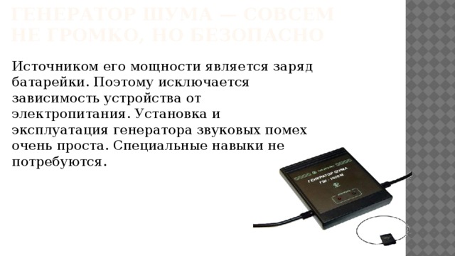 Генератор шума — совсем не громко, но безопасно Источником его мощности является заряд батарейки. Поэтому исключается зависимость устройства от электропитания. Установка и эксплуатация генератора звуковых помех очень проста. Специальные навыки не потребуются.   