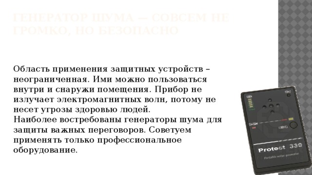 Генератор шума — совсем не громко, но безопасно   Область применения защитных устройств – неограниченная. Ими можно пользоваться внутри и снаружи помещения. Прибор не излучает электромагнитных волн, потому не несет угрозы здоровью людей.  Наиболее востребованы генераторы шума для защиты важных переговоров. Советуем применять только профессиональное оборудование.    